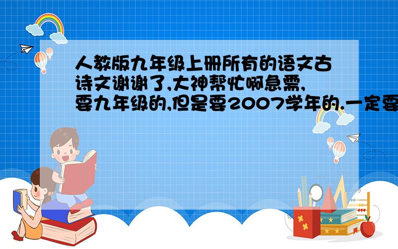 人教版九年级上册所有的语文古诗文谢谢了,大神帮忙啊急需,要九年级的,但是要2007学年的.一定要所有啊~