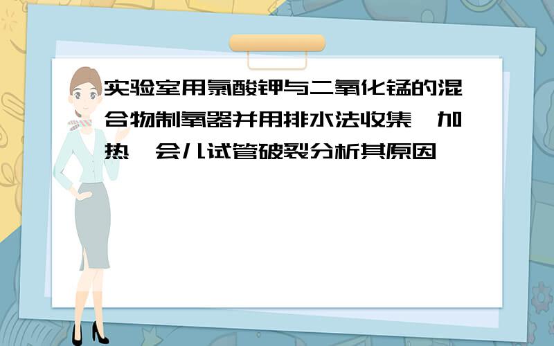 实验室用氯酸钾与二氧化锰的混合物制氧器并用排水法收集,加热一会儿试管破裂分析其原因