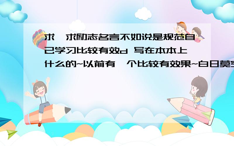 求,求励志名言不如说是规范自己学习比较有效d 写在本本上什么的~以前有一个比较有效果~白日莫空过,青春不再来~.还想求更好的!..我觉得蛮有用了.小妹未来靠你们了~o(∩_∩)o..