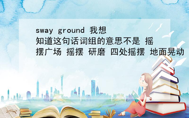 sway ground 我想知道这句话词组的意思不是 摇摆广场 摇摆 研磨 四处摇摆 地面晃动 这些不对 老师说是什么一闪的意思，我没记住 谁能确切的说下