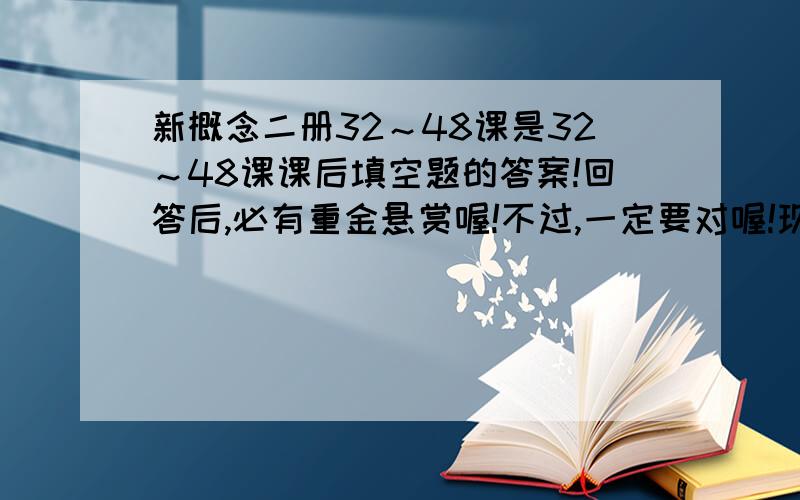 新概念二册32～48课是32～48课课后填空题的答案!回答后,必有重金悬赏喔!不过,一定要对喔!现在一定没有分给的,答对以后,哪怕给一课也行!请尽快!尽量在2009年7月10日之前回答,否则无效!是填