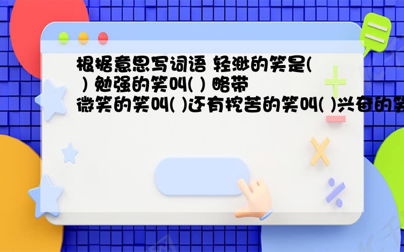 根据意思写词语 轻渺的笑是( ) 勉强的笑叫( ) 略带微笑的笑叫( )还有挖苦的笑叫( )兴奋的笑叫( )