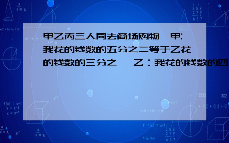 甲乙丙三人同去商场购物,甲:我花的钱数的五分之二等于乙花的钱数的三分之一 乙：我花的钱数的四分之三等于丙花的钱数的八分之七丙：我比甲多花了10元甲乙丙三人各花了多少钱