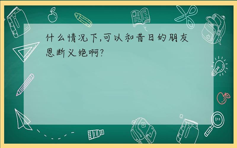 什么情况下,可以和昔日的朋友恩断义绝啊?