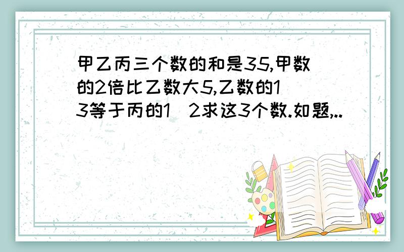 甲乙丙三个数的和是35,甲数的2倍比乙数大5,乙数的1|3等于丙的1|2求这3个数.如题,..