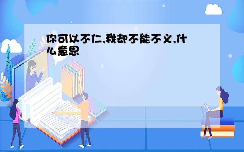 你可以不仁,我却不能不义,什么意思