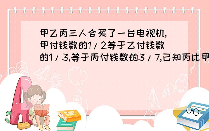 甲乙丙三人合买了一台电视机,甲付钱数的1/2等于乙付钱数的1/3,等于丙付钱数的3/7,已知丙比甲多付了120元.这台电视机是多少元,这台电视机是多少元,这台电视机是多少元?（最好用算式）