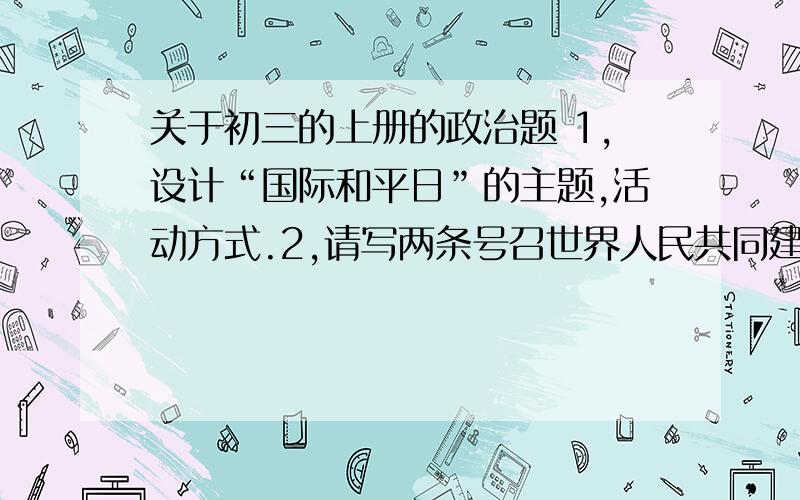 关于初三的上册的政治题 1,设计“国际和平日”的主题,活动方式.2,请写两条号召世界人民共同建设和谐世界的宣传标语.｛注：请尽量和政治搭边 不能全是语文类语言.}