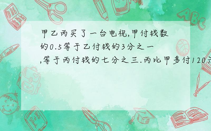 甲乙丙买了一台电视,甲付钱数的0.5等于乙付钱的3分之一,等于丙付钱的七分之三.丙比甲多付120元,电视多