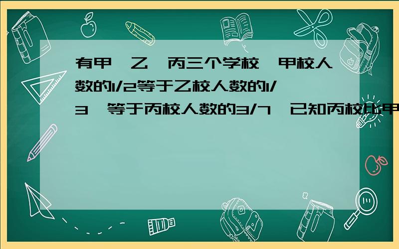 有甲、乙、丙三个学校,甲校人数的1/2等于乙校人数的1/3,等于丙校人数的3/7,已知丙校比甲校多120人,求三校共有多少人?