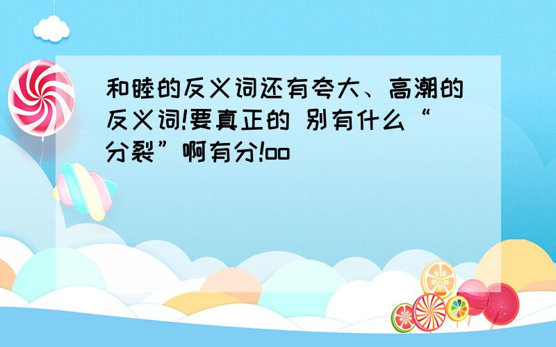 和睦的反义词还有夸大、高潮的反义词!要真正的 别有什么“分裂”啊有分!oo