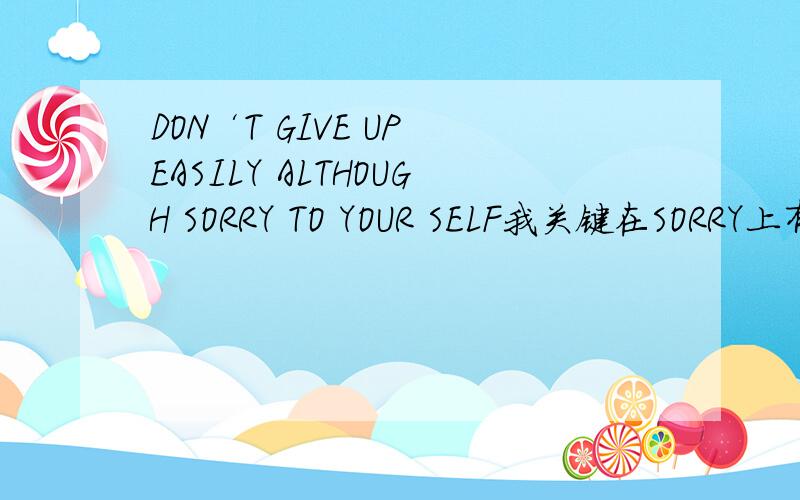 DON‘T GIVE UP EASILY ALTHOUGH SORRY TO YOUR SELF我关键在SORRY上有点疑问我觉得 可以翻译成 即使已对自己失望 但也不要轻易放弃~你门怎么想ALTHOUGH是即使 的意思 我觉得这点应该肯定那么 按逻辑来说