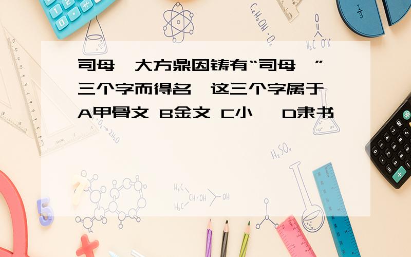 司母戊大方鼎因铸有“司母戊”三个字而得名,这三个字属于 A甲骨文 B金文 C小篆 D隶书