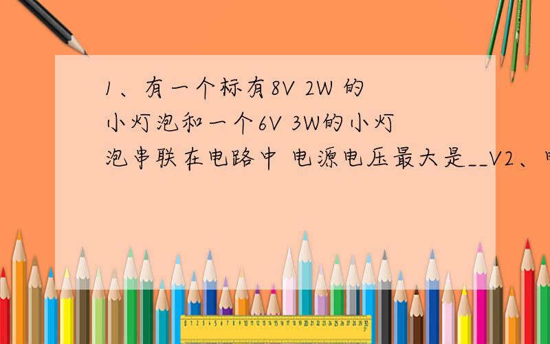 1、有一个标有8V 2W 的小灯泡和一个6V 3W的小灯泡串联在电路中 电源电压最大是__V2、电阻R1标着1A 20欧 R2标着2A 50欧 他们并联在电路两端的电压不能超过___V 此时干路电流为___A R1的实际功率是_