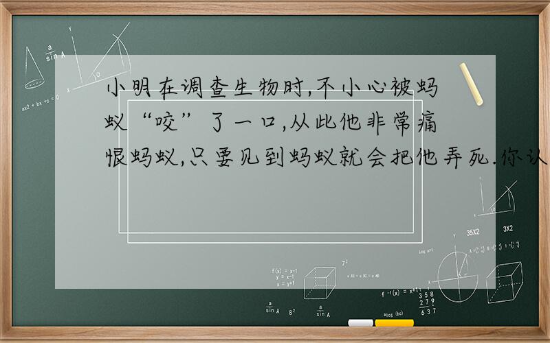 小明在调查生物时,不小心被蚂蚁“咬”了一口,从此他非常痛恨蚂蚁,只要见到蚂蚁就会把他弄死.你认为他的做法对么?对于我们周围的生物,应该怎样对待它们?