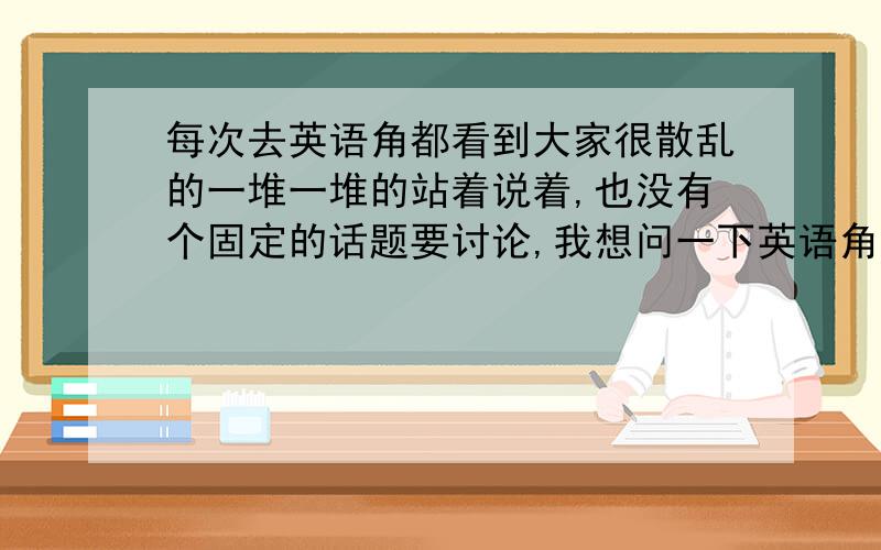 每次去英语角都看到大家很散乱的一堆一堆的站着说着,也没有个固定的话题要讨论,我想问一下英语角没有人