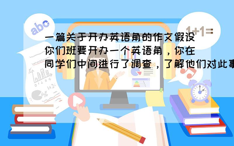 一篇关于开办英语角的作文假设你们班要开办一个英语角，你在同学们中间进行了调查，了解他们对此事的看法。请根据以下调查结果，用英语写一份调查报告。词数80左右，开头结尾给出ou