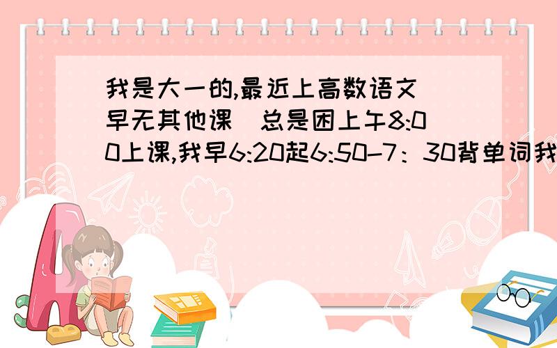 我是大一的,最近上高数语文（早无其他课）总是困上午8:00上课,我早6:20起6:50-7：30背单词我知道我对这两颗不感兴趣,但我不想再睡了,我该怎么办