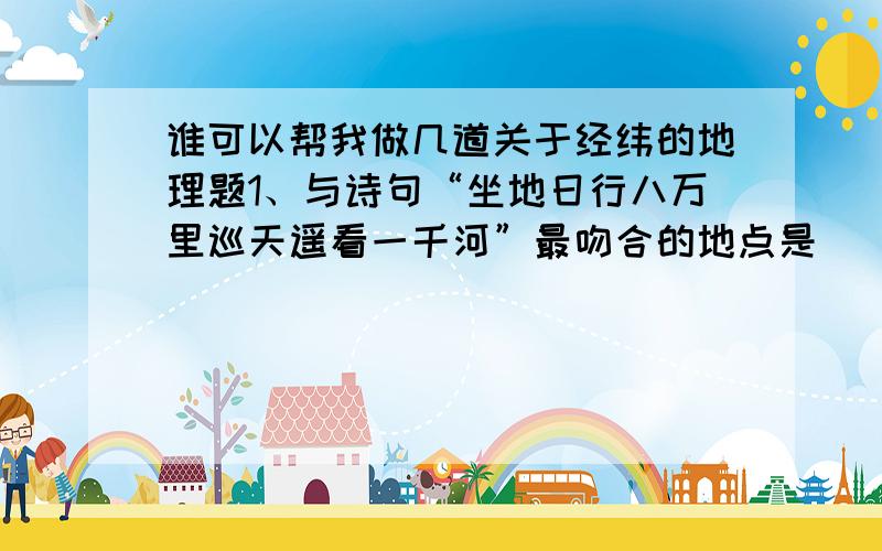 谁可以帮我做几道关于经纬的地理题1、与诗句“坐地日行八万里巡天遥看一千河”最吻合的地点是（ ） A、89°s 90°w B、40°n 80°E C、1°S,0° D、71°N 120°W 2、假如有四个人同时从北极出发,分别