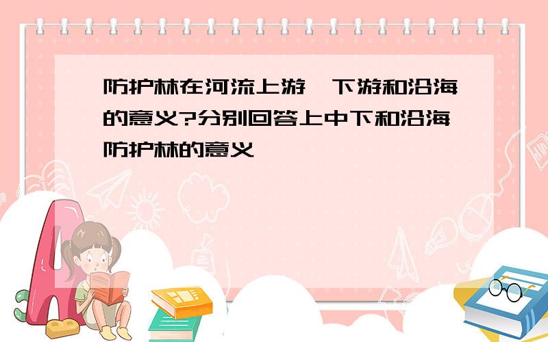 防护林在河流上游、下游和沿海的意义?分别回答上中下和沿海防护林的意义