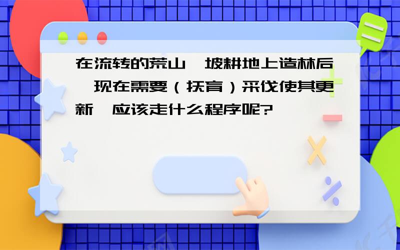 在流转的荒山,坡耕地上造林后,现在需要（抚育）采伐使其更新,应该走什么程序呢?