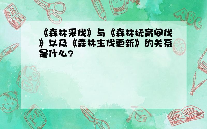 《森林采伐》与《森林抚育间伐》以及《森林主伐更新》的关系是什么?