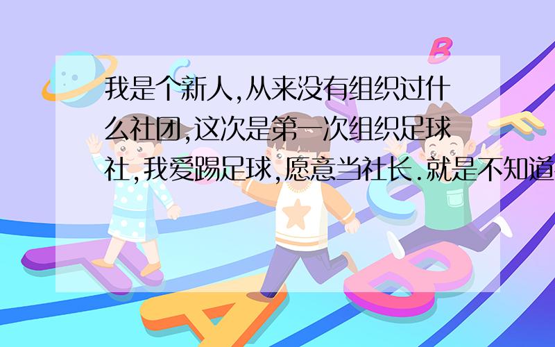 我是个新人,从来没有组织过什么社团,这次是第一次组织足球社,我爱踢足球,愿意当社长.就是不知道平时社长该做些什么.怎幺扩大社团,管理社团.组织社团活动,社团活动经费啥的.谁能详细的