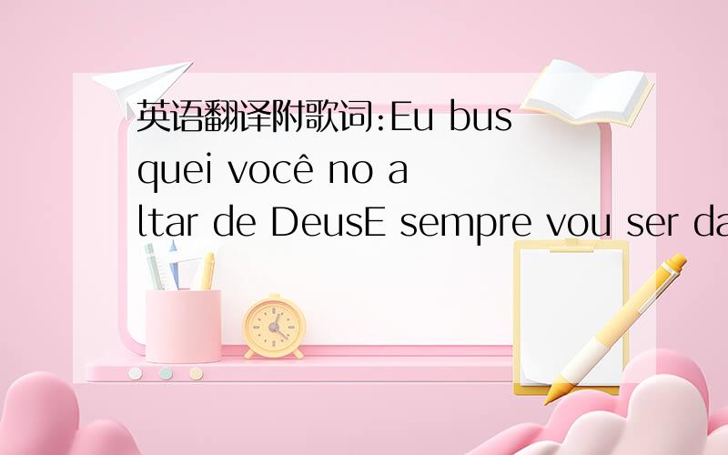 英语翻译附歌词:Eu busquei você no altar de DeusE sempre vou ser das mãos de DeusEu busquei você no altar de DeusMais do que sonhei venho de DeusQuantas orações eu fizPedindo alguém como você pra mimDo céu eu recebi mu