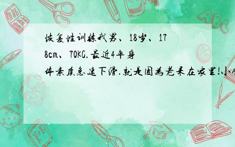 恢复性训练我男、18岁、178cm、70KG.最近4年身体素质急速下滑.就是因为老呆在家里!小学我可算是运动健将,5年级参加篮球校队和田径校队,参加过市田径运动会100米和跳远项目.初中喜欢上篮球