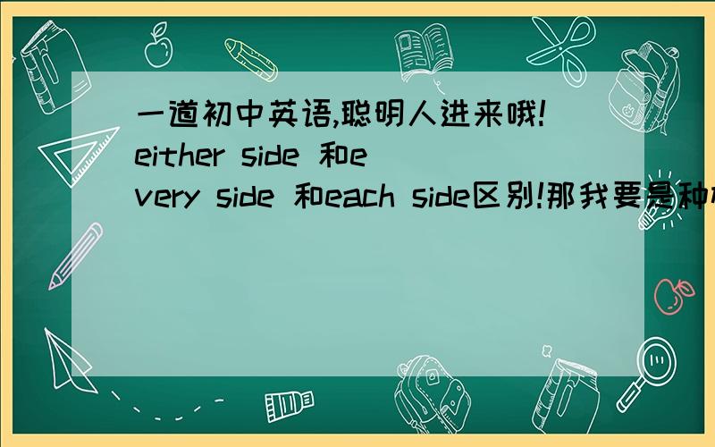 一道初中英语,聪明人进来哦!either side 和every side 和each side区别!那我要是种树，我应该是选择哪个答案呢》谢谢 every side和each side有区别吗……我怎么看不出来………………呵呵 树既然是两