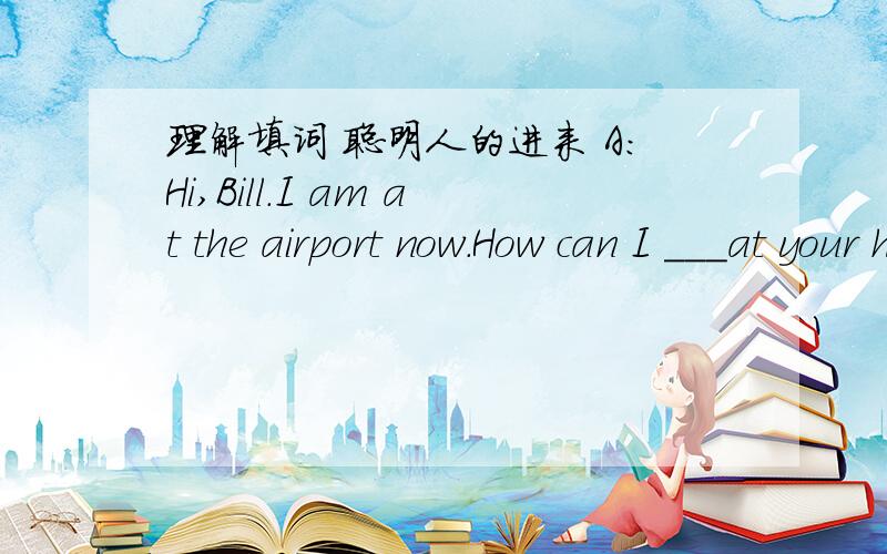 理解填词 聪明人的进来 A:Hi,Bill.I am at the airport now.How can I ___at your house?B:____a taxi at the airport .Just go straight and ____ right at the first turning.Then you have to __________Fifth Avenue,Sixth Avenue and Sebenth Avenue.A:W