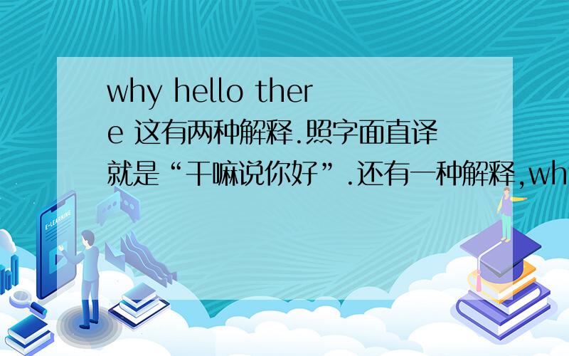 why hello there 这有两种解释.照字面直译就是“干嘛说你好”.还有一种解释,why 在口语里有时候可以表示惊讶或出乎意料,属于语气词,英国英语里较多见；后面的there也没啥意思,所以这句话也可