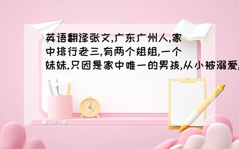 英语翻译张文,广东广州人,家中排行老三,有两个姐姐,一个妹妹.只因是家中唯一的男孩,从小被溺爱,有一位勤劳善良的母亲与事业有成的父亲恩爱无比,姐妹相亲相爱,此人却身在福中不知福,今