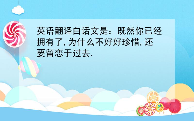 英语翻译白话文是：既然你已经拥有了,为什么不好好珍惜,还要留恋于过去.