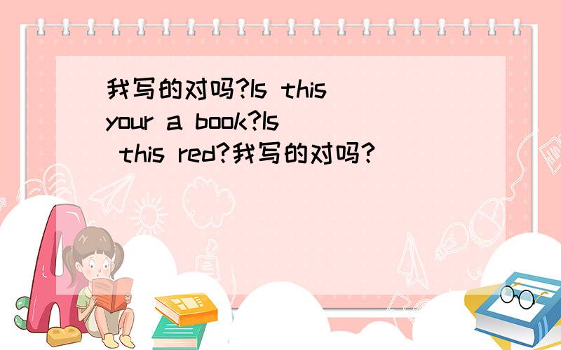 我写的对吗?Is this your a book?Is this red?我写的对吗?