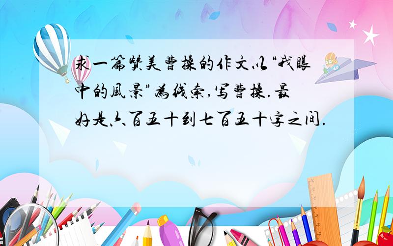 求一篇赞美曹操的作文以“我眼中的风景”为线索,写曹操.最好是六百五十到七百五十字之间.