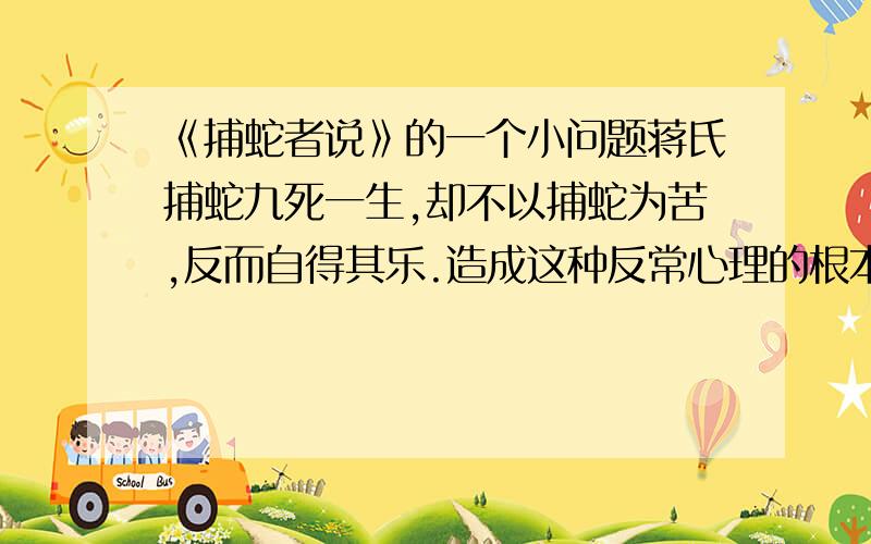 《捕蛇者说》的一个小问题蒋氏捕蛇九死一生,却不以捕蛇为苦,反而自得其乐.造成这种反常心理的根本原因是什么?请用一句话回答（不超过10字）.我写的是“黑暗残酷的封建社会”,却没得