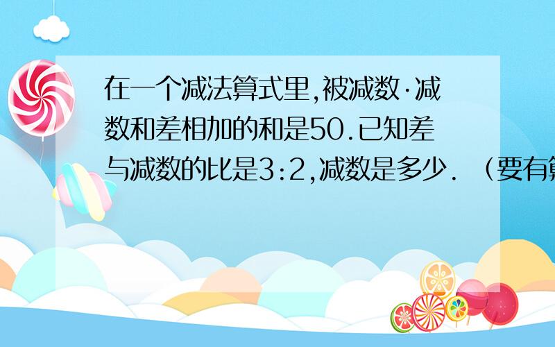 在一个减法算式里,被减数·减数和差相加的和是50.已知差与减数的比是3:2,减数是多少. （要有算式）好的我在追加分  要说怎么想的