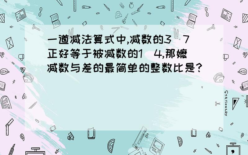 一道减法算式中,减数的3／7正好等于被减数的1／4,那嬷减数与差的最简单的整数比是?