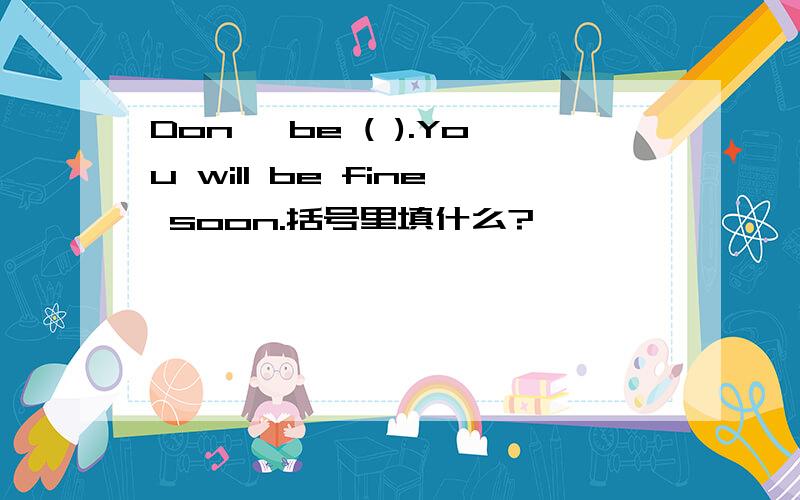 Don' be ( ).You will be fine soon.括号里填什么?