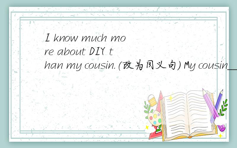 I know much more about DIY than my cousin.(改为同义句) My cousin____know____much about DIY____I.