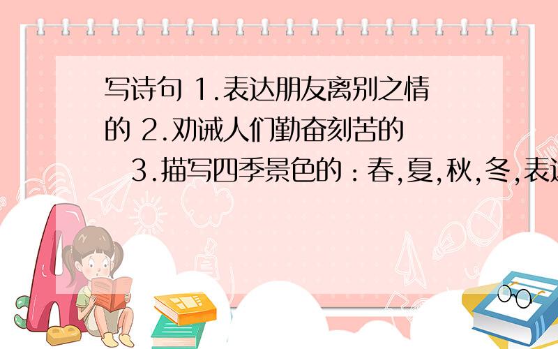 写诗句 1.表达朋友离别之情的 2.劝诫人们勤奋刻苦的 ​3.描写四季景色的：春,夏,秋,冬,表达朋友离别之情的劝诫人们勤奋刻苦的描写四季景色的：春,夏,秋,冬,             （小学五年级）