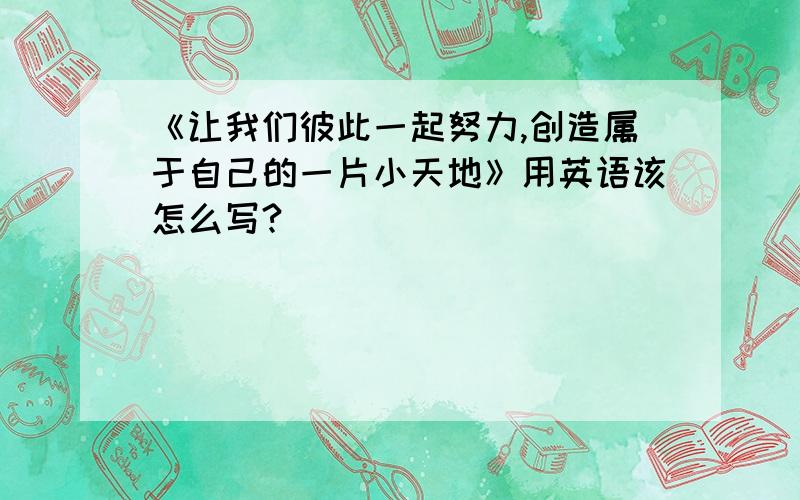 《让我们彼此一起努力,创造属于自己的一片小天地》用英语该怎么写?