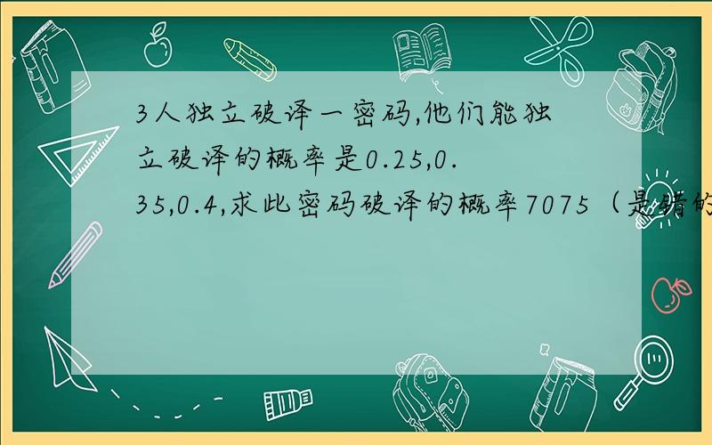 3人独立破译一密码,他们能独立破译的概率是0.25,0.35,0.4,求此密码破译的概率7075（是错的吗） 求步骤求清晰