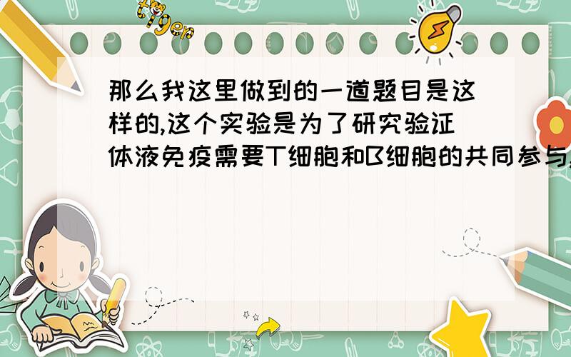 那么我这里做到的一道题目是这样的,这个实验是为了研究验证体液免疫需要T细胞和B细胞的共同参与,他其中的有一步是摘除胸腺.再用大剂量的X射线照射,然后再向第一组小鼠内注射T细胞,向