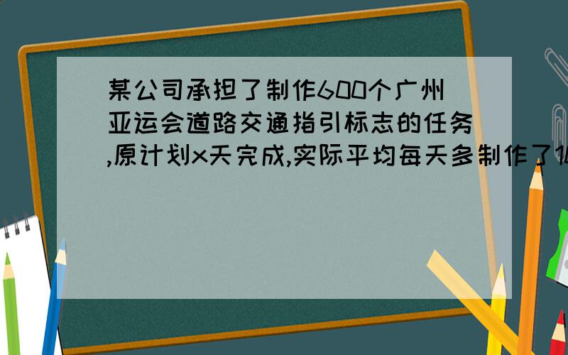 某公司承担了制作600个广州亚运会道路交通指引标志的任务,原计划x天完成,实际平均每天多制作了10个,因此提前5天完成,根据题意列出方程 （不可以有2个未知数）.