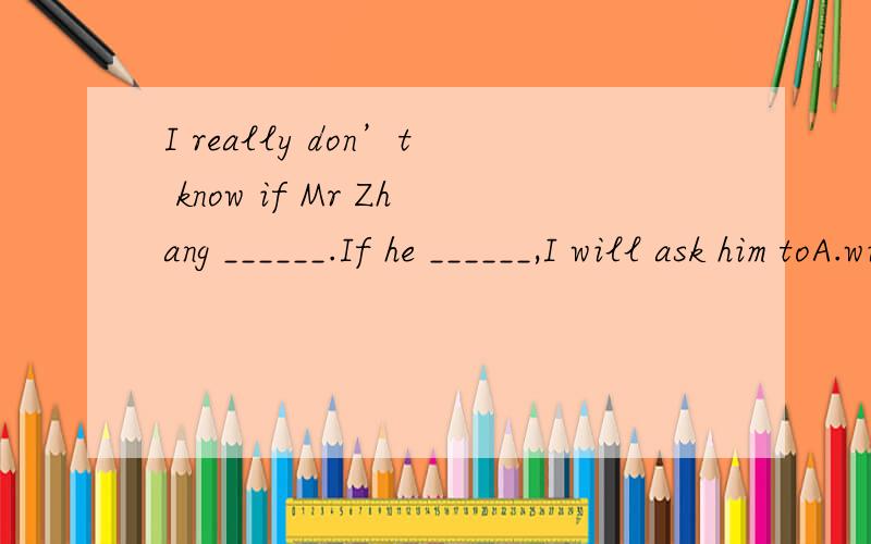 I really don’t know if Mr Zhang ______.If he ______,I will ask him toA.will come,will comes B.will come,comes C.comes,will comeD.comes,comes