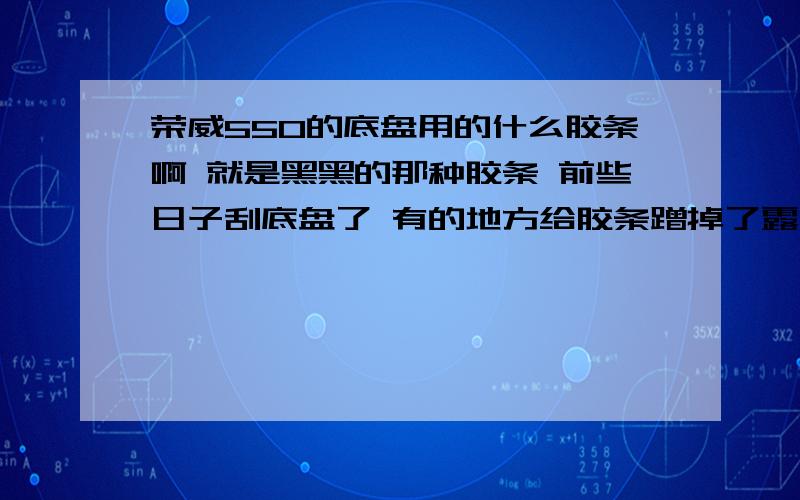 荣威550的底盘用的什么胶条啊 就是黑黑的那种胶条 前些日子刮底盘了 有的地方给胶条蹭掉了露出金属了