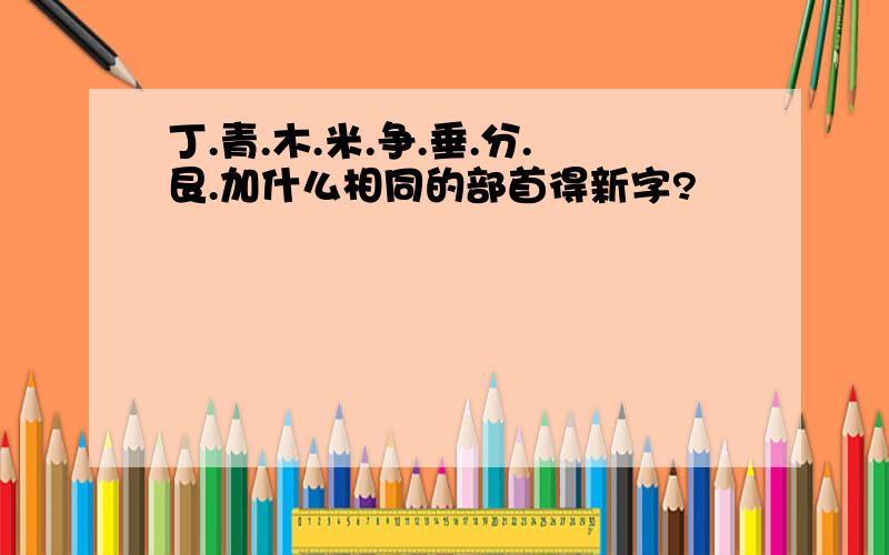 丁.青.木.米.争.垂.分.艮.加什么相同的部首得新字?