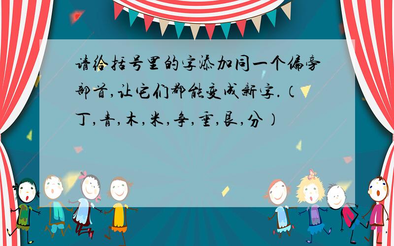 请给括号里的字添加同一个偏旁部首,让它们都能变成新字.（丁,青,木,米,争,垂,艮,分）